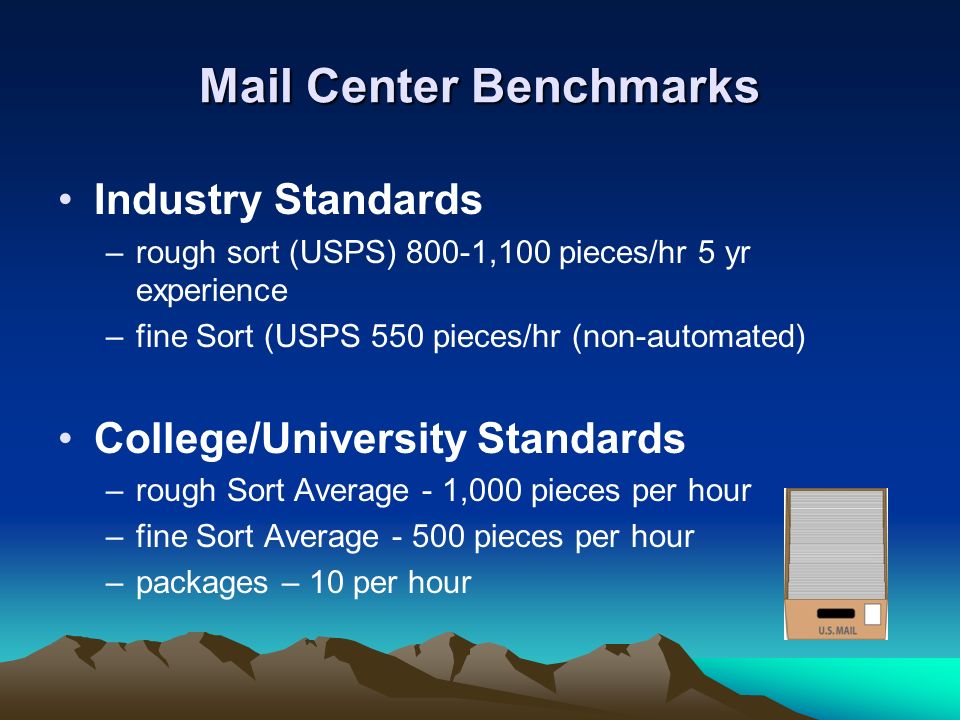 Mail Center Benchmarks Industry Standards –rough sort (USPS) 800-1,100 pieces/hr 5 yr experience –fine Sort (USPS 550 pieces/hr (non-automated) College/University Standards –rough Sort Average - 1,000 pieces per hour –fine Sort Average pieces per hour –packages – 10 per hour