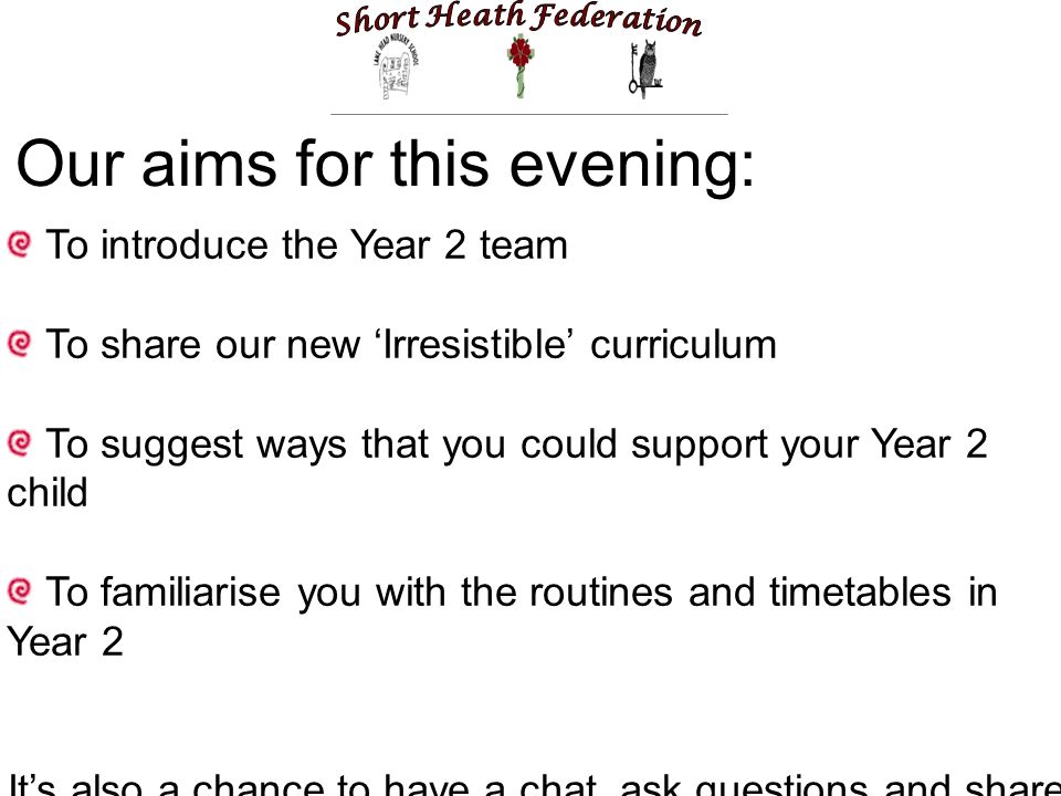 Our aims for this evening: To introduce the Year 2 team To share our new ‘Irresistible’ curriculum To suggest ways that you could support your Year 2 child To familiarise you with the routines and timetables in Year 2 It’s also a chance to have a chat, ask questions and share information and ideas!