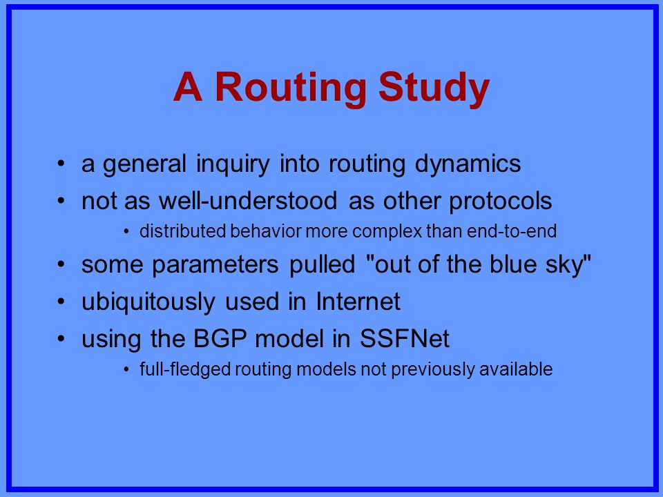 A Routing Study a general inquiry into routing dynamics not as well-understood as other protocols distributed behavior more complex than end-to-end some parameters pulled out of the blue sky ubiquitously used in Internet using the BGP model in SSFNet full-fledged routing models not previously available