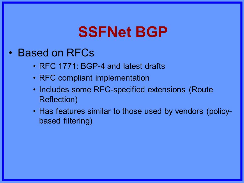 SSFNet BGP Based on RFCs RFC 1771: BGP-4 and latest drafts RFC compliant implementation Includes some RFC-specified extensions (Route Reflection) Has features similar to those used by vendors (policy- based filtering)