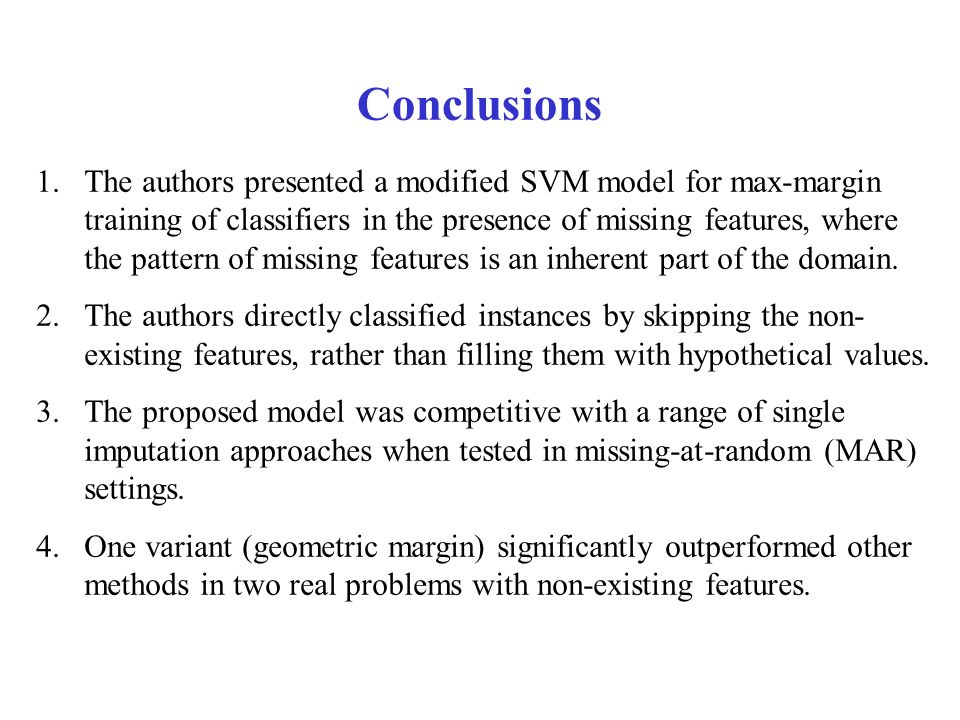 Conclusions 1.The authors presented a modified SVM model for max-margin training of classifiers in the presence of missing features, where the pattern of missing features is an inherent part of the domain.
