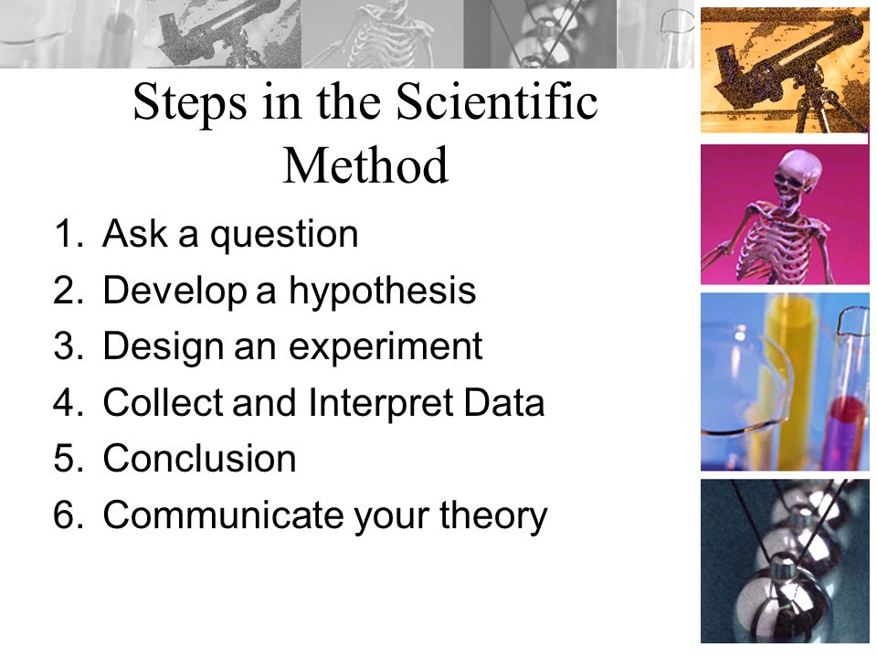Steps in the Scientific Method 1.Ask a question 2.Develop a hypothesis 3.Design an experiment 4.Collect and Interpret Data 5.Conclusion 6.Communicate your theory