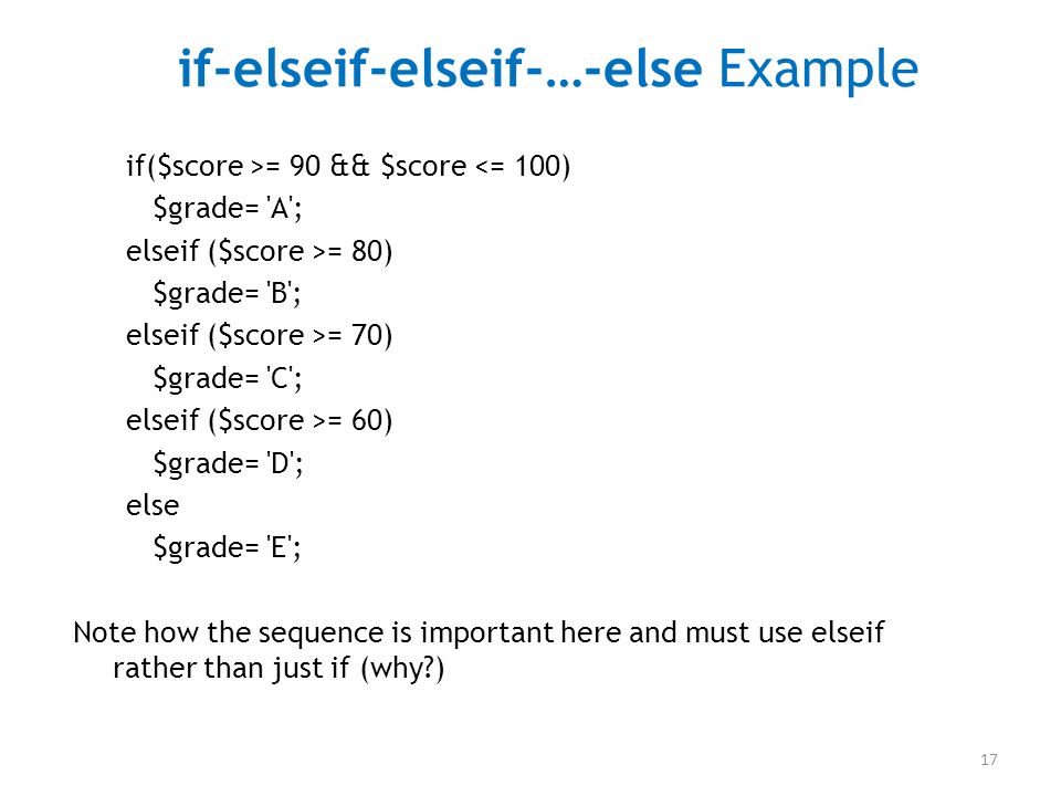 17 if-elseif-elseif-…-else Example if($score >= 90 && $score <= 100) $grade= A ; elseif ($score >= 80) $grade= B ; elseif ($score >= 70) $grade= C ; elseif ($score >= 60) $grade= D ; else $grade= E ; Note how the sequence is important here and must use elseif rather than just if (why )