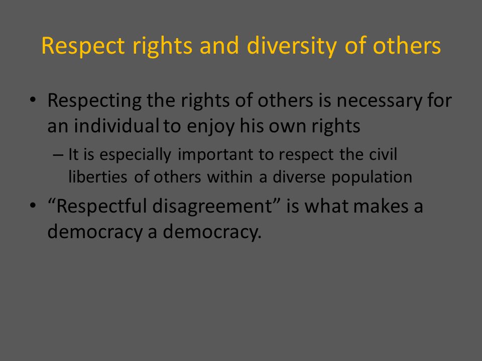 Respect rights and diversity of others Respecting the rights of others is necessary for an individual to enjoy his own rights – It is especially important to respect the civil liberties of others within a diverse population Respectful disagreement is what makes a democracy a democracy.