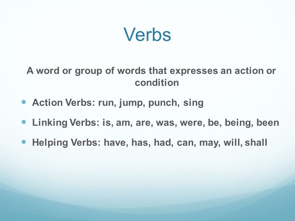 Verbs A word or group of words that expresses an action or condition Action Verbs: run, jump, punch, sing Linking Verbs: is, am, are, was, were, be, being, been Helping Verbs: have, has, had, can, may, will, shall