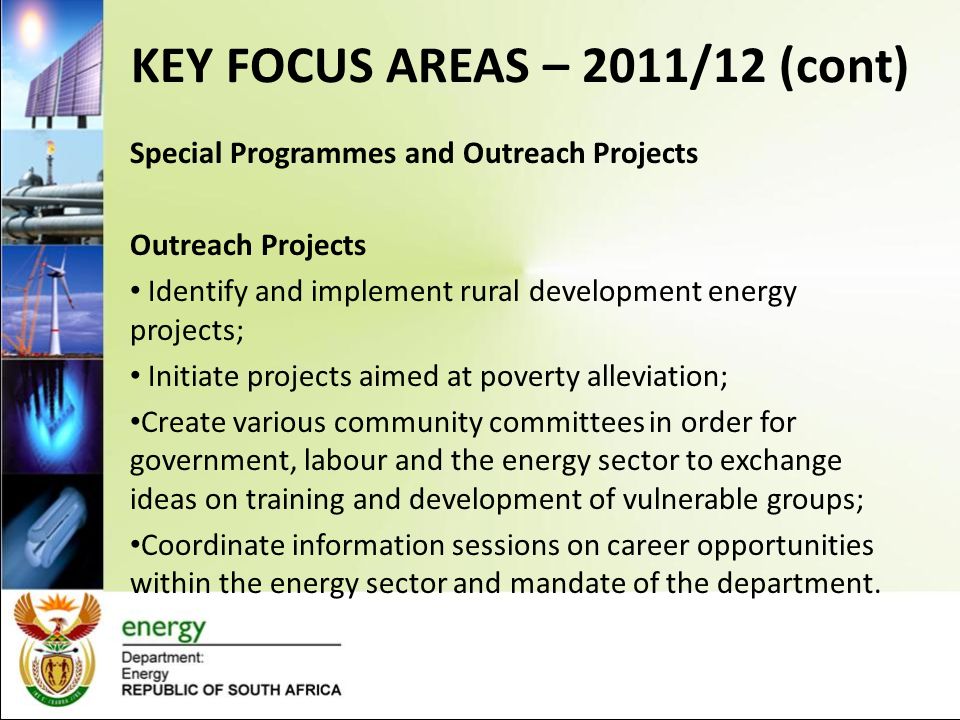 KEY FOCUS AREAS – 2011/12 (cont) Special Programmes and Outreach Projects Special Programmes Represent the department at multilateral engagements; Participate in intergovernmental special programmes (women, youth, children and people with disabilities); Mainstream gender within the energy sector; Coordinate the work of energy sector groups (WINSA, WOESA, SYNPS and Youth in Energy); Monitor and evaluate special programmes.