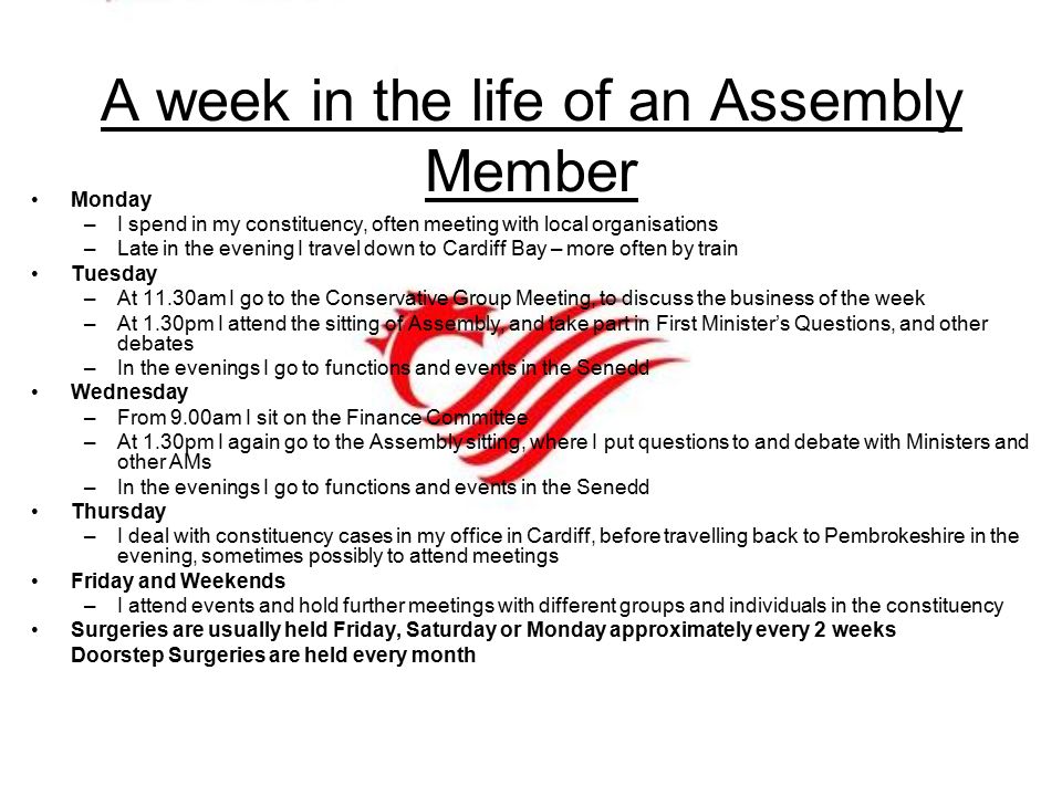 A week in the life of an Assembly Member Monday –I spend in my constituency, often meeting with local organisations –Late in the evening I travel down to Cardiff Bay – more often by train Tuesday –At 11.30am I go to the Conservative Group Meeting, to discuss the business of the week –At 1.30pm I attend the sitting of Assembly, and take part in First Minister’s Questions, and other debates –In the evenings I go to functions and events in the Senedd Wednesday –From 9.00am I sit on the Finance Committee –At 1.30pm I again go to the Assembly sitting, where I put questions to and debate with Ministers and other AMs –In the evenings I go to functions and events in the Senedd Thursday –I deal with constituency cases in my office in Cardiff, before travelling back to Pembrokeshire in the evening, sometimes possibly to attend meetings Friday and Weekends –I attend events and hold further meetings with different groups and individuals in the constituency Surgeries are usually held Friday, Saturday or Monday approximately every 2 weeks Doorstep Surgeries are held every month