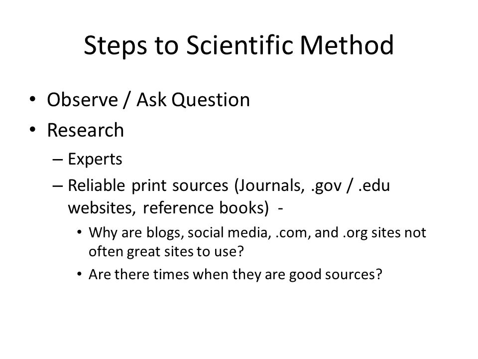 Steps to Scientific Method Observe / Ask Question Research – Experts – Reliable print sources (Journals,.gov /.edu websites, reference books) - Why are blogs, social media,.com, and.org sites not often great sites to use.