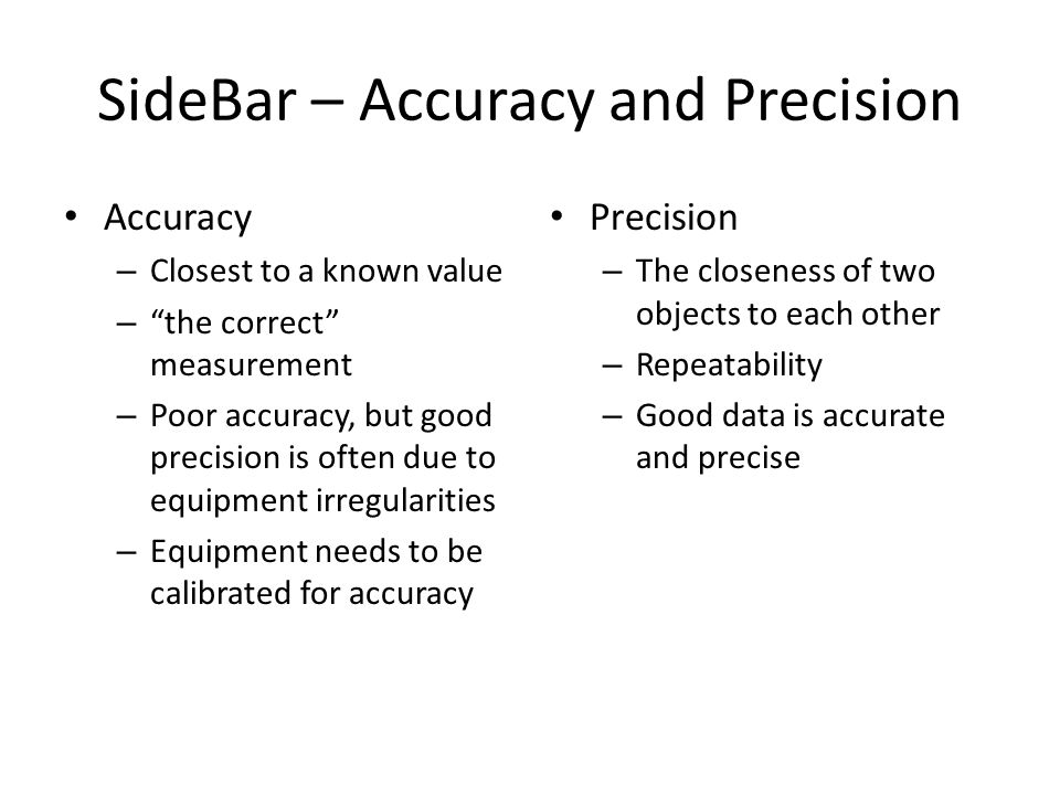 SideBar – Accuracy and Precision Accuracy – Closest to a known value – the correct measurement – Poor accuracy, but good precision is often due to equipment irregularities – Equipment needs to be calibrated for accuracy Precision – The closeness of two objects to each other – Repeatability – Good data is accurate and precise
