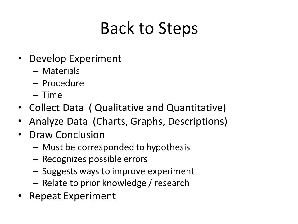 Back to Steps Develop Experiment – Materials – Procedure – Time Collect Data ( Qualitative and Quantitative) Analyze Data (Charts, Graphs, Descriptions) Draw Conclusion – Must be corresponded to hypothesis – Recognizes possible errors – Suggests ways to improve experiment – Relate to prior knowledge / research Repeat Experiment