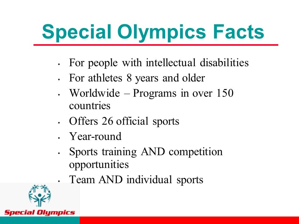 Special Olympics Facts For people with intellectual disabilities For athletes 8 years and older Worldwide – Programs in over 150 countries Offers 26 official sports Year-round Sports training AND competition opportunities Team AND individual sports