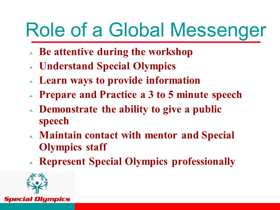 Role of a Global Messenger © Be attentive during the workshop © Understand Special Olympics © Learn ways to provide information © Prepare and Practice a 3 to 5 minute speech © Demonstrate the ability to give a public speech © Maintain contact with mentor and Special Olympics staff © Represent Special Olympics professionally