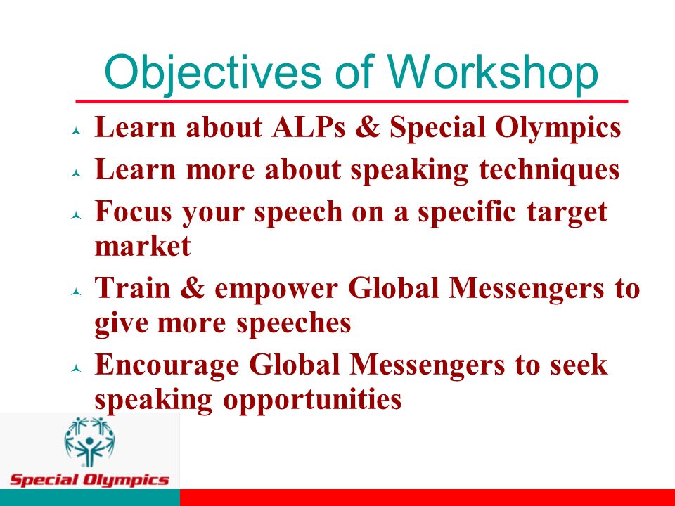 Objectives of Workshop © Learn about ALPs & Special Olympics © Learn more about speaking techniques © Focus your speech on a specific target market © Train & empower Global Messengers to give more speeches © Encourage Global Messengers to seek speaking opportunities