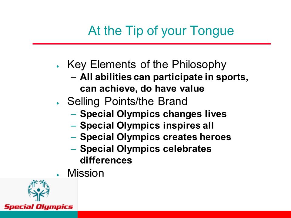 At the Tip of your Tongue  Key Elements of the Philosophy –All abilities can participate in sports, can achieve, do have value  Selling Points/the Brand –Special Olympics changes lives –Special Olympics inspires all –Special Olympics creates heroes –Special Olympics celebrates differences  Mission