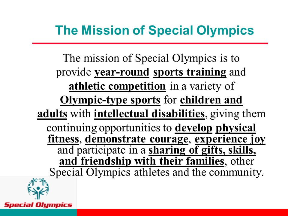 The Mission of Special Olympics The mission of Special Olympics is to provide year-round sports training and athletic competition in a variety of Olympic-type sports for children and adults with intellectual disabilities, giving them continuing opportunities to develop physical fitness, demonstrate courage, experience joy and participate in a sharing of gifts, skills, and friendship with their families, other Special Olympics athletes and the community.