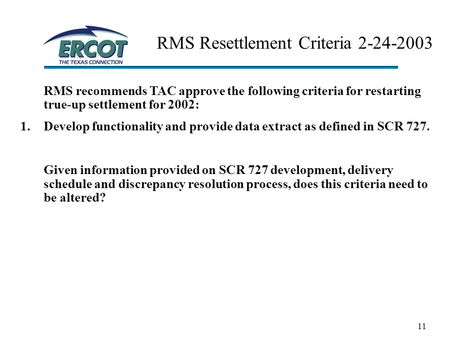 11 RMS Resettlement Criteria RMS recommends TAC approve the following criteria for restarting true-up settlement for 2002: 1.Develop functionality and provide data extract as defined in SCR 727.