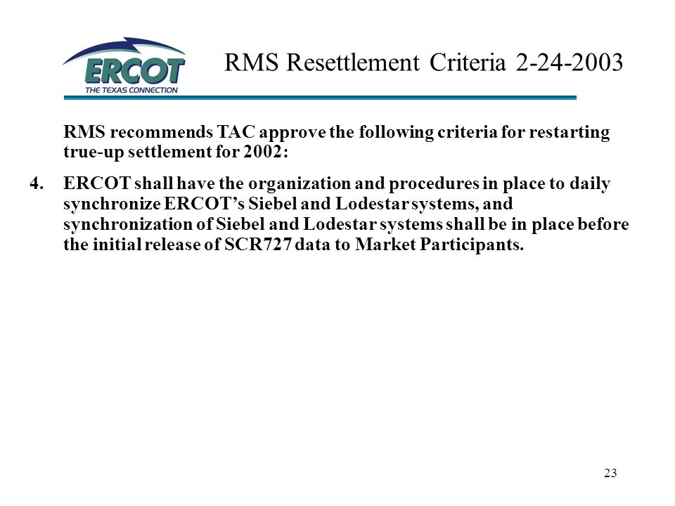 23 RMS Resettlement Criteria RMS recommends TAC approve the following criteria for restarting true-up settlement for 2002: 4.ERCOT shall have the organization and procedures in place to daily synchronize ERCOT’s Siebel and Lodestar systems, and synchronization of Siebel and Lodestar systems shall be in place before the initial release of SCR727 data to Market Participants.