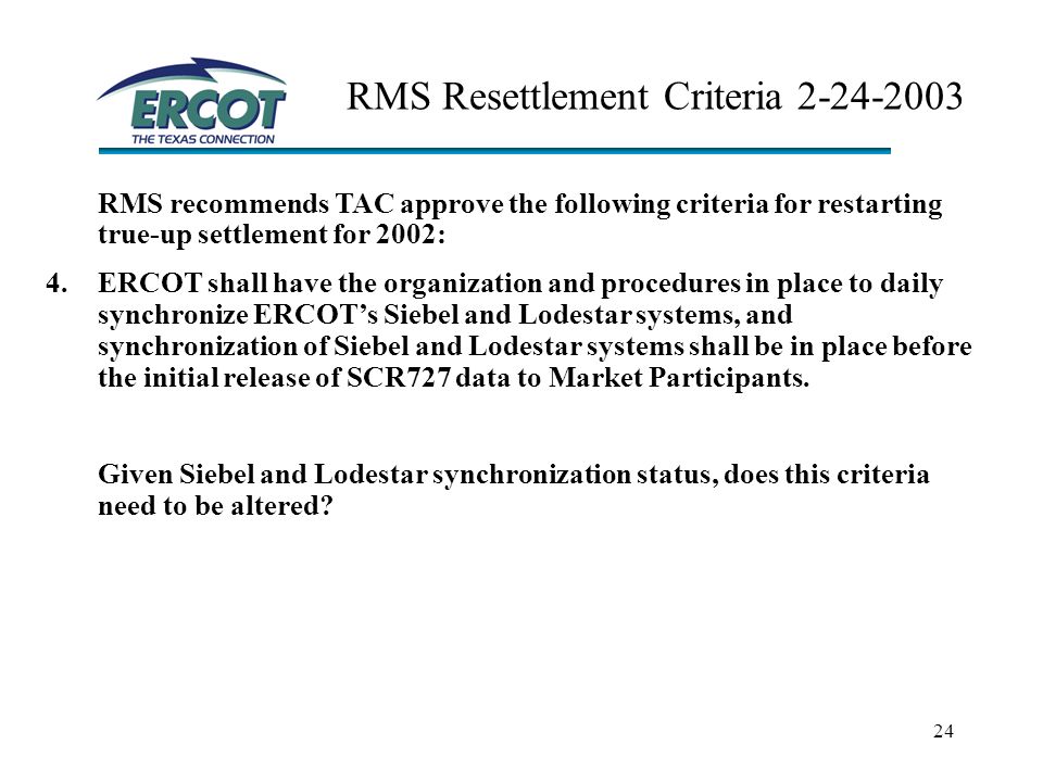 24 RMS Resettlement Criteria RMS recommends TAC approve the following criteria for restarting true-up settlement for 2002: 4.ERCOT shall have the organization and procedures in place to daily synchronize ERCOT’s Siebel and Lodestar systems, and synchronization of Siebel and Lodestar systems shall be in place before the initial release of SCR727 data to Market Participants.