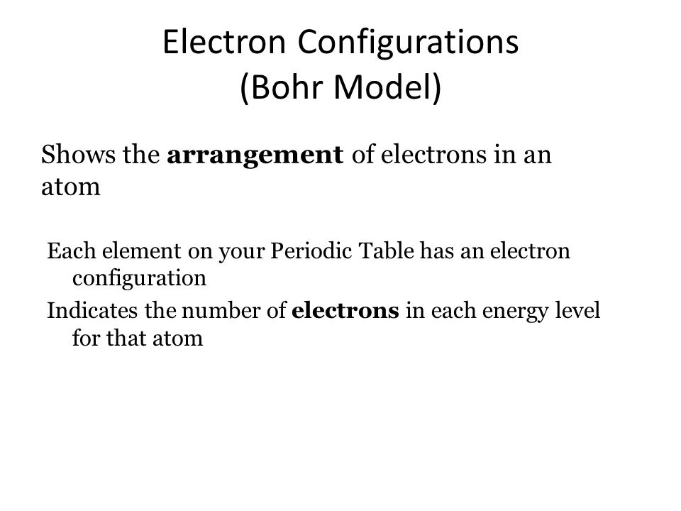 Electron Configurations (Bohr Model) Shows the arrangement of electrons in an atom Each element on your Periodic Table has an electron configuration Indicates the number of electrons in each energy level for that atom