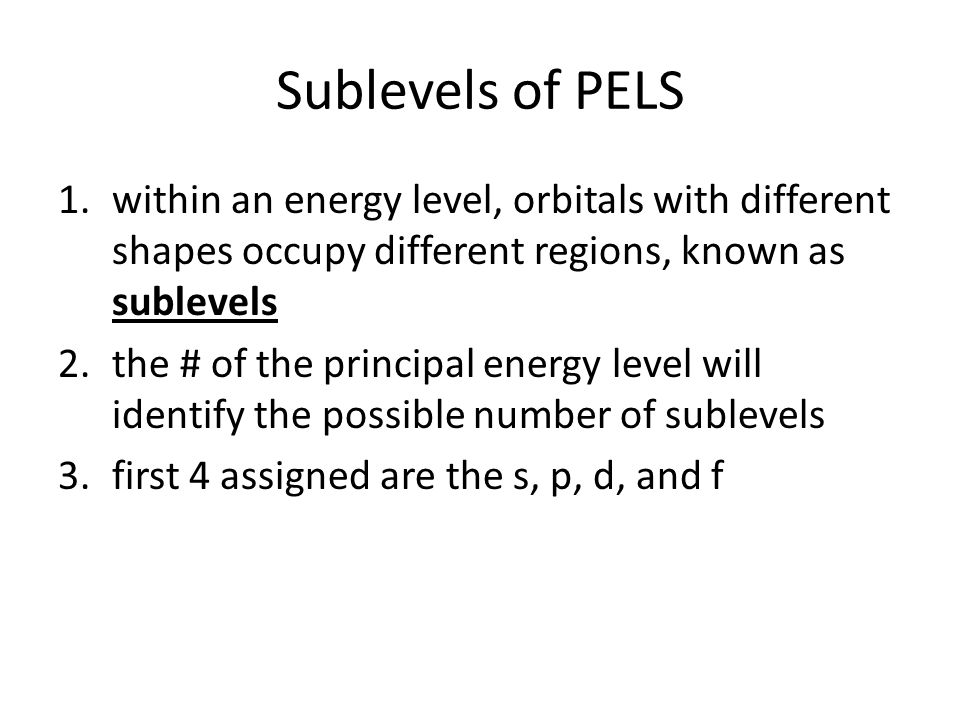 Sublevels of PELS 1.within an energy level, orbitals with different shapes occupy different regions, known as sublevels 2.the # of the principal energy level will identify the possible number of sublevels 3.first 4 assigned are the s, p, d, and f