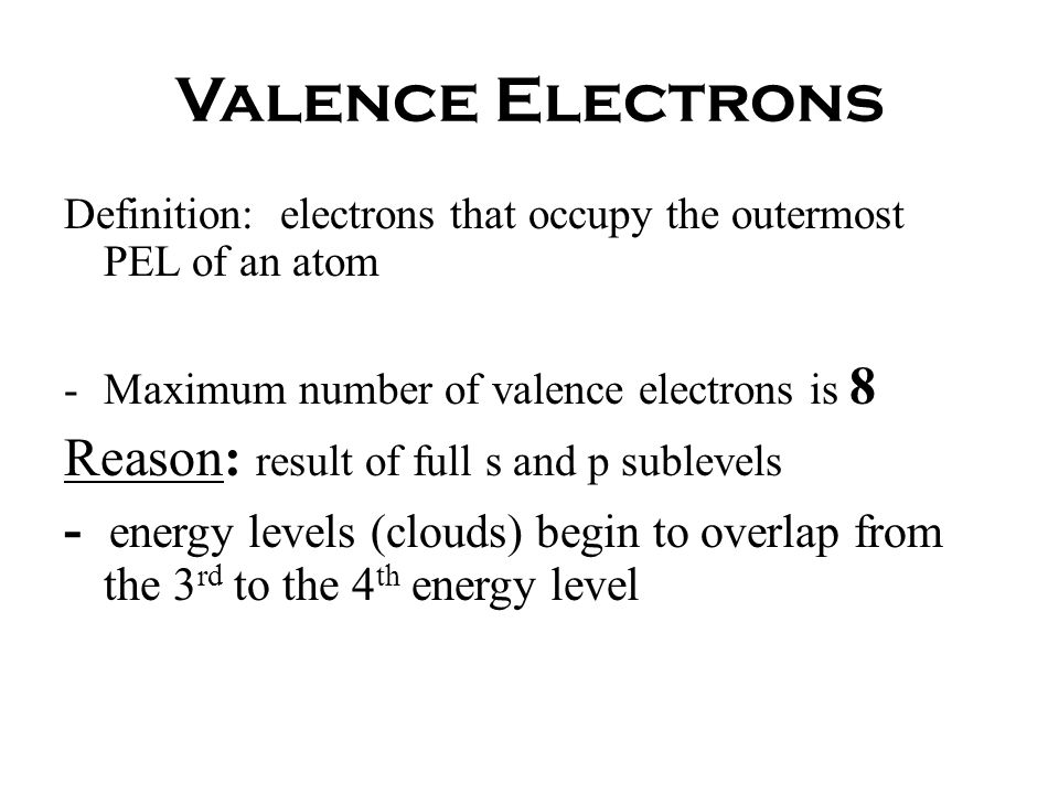 Valence Electrons Definition: electrons that occupy the outermost PEL of an atom -Maximum number of valence electrons is 8 Reason: result of full s and p sublevels - energy levels (clouds) begin to overlap from the 3 rd to the 4 th energy level