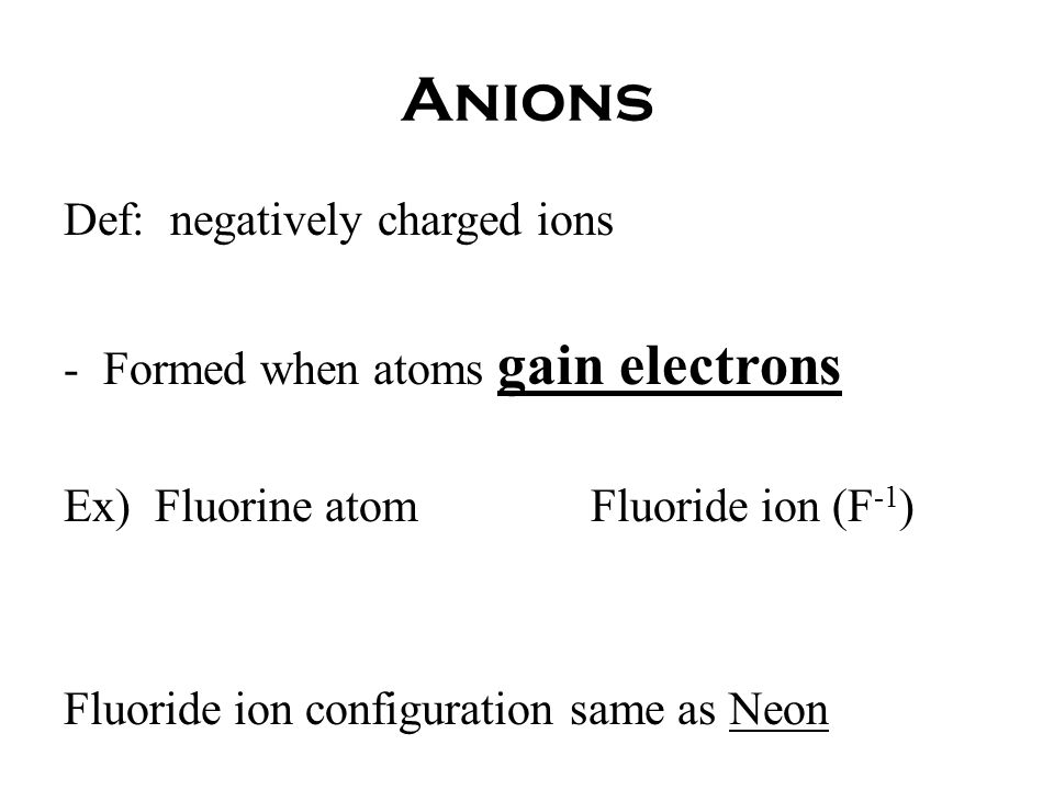 Anions Def: negatively charged ions -Formed when atoms gain electrons Ex) Fluorine atomFluoride ion (F -1 ) Fluoride ion configuration same as Neon