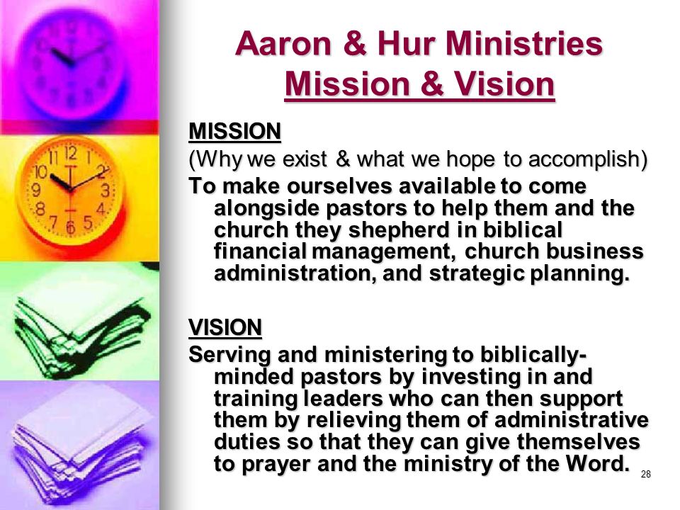 28 Aaron & Hur Ministries Mission & Vision MISSION (Why we exist & what we hope to accomplish) To make ourselves available to come alongside pastors to help them and the church they shepherd in biblical financial management, church business administration, and strategic planning.