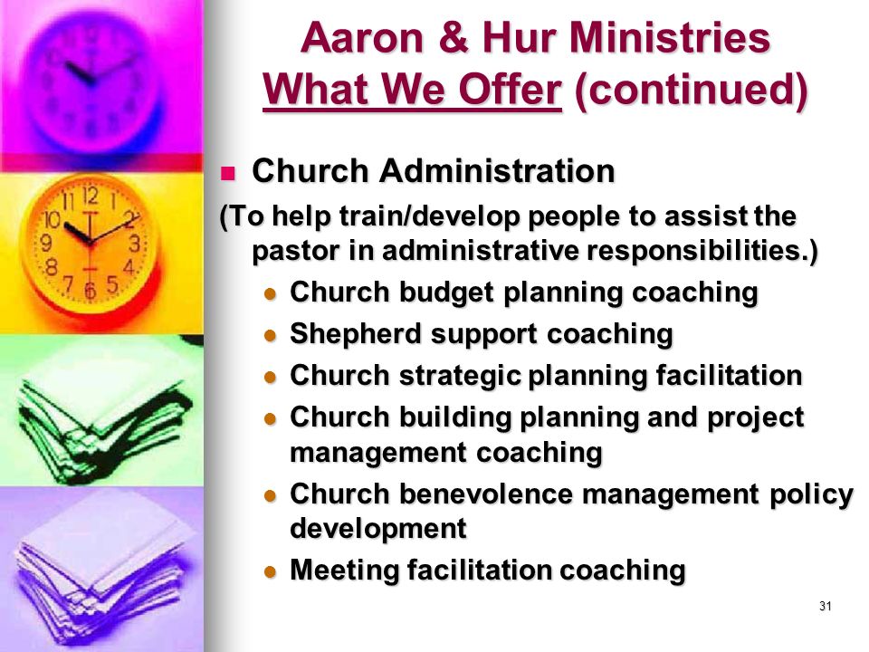 31 Aaron & Hur Ministries What We Offer (continued) Church Administration Church Administration (To help train/develop people to assist the pastor in administrative responsibilities.) Church budget planning coaching Church budget planning coaching Shepherd support coaching Shepherd support coaching Church strategic planning facilitation Church strategic planning facilitation Church building planning and project management coaching Church building planning and project management coaching Church benevolence management policy development Church benevolence management policy development Meeting facilitation coaching Meeting facilitation coaching
