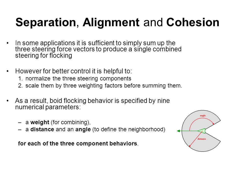 Separation, Alignment and Cohesion In some applications it is sufficient to simply sum up the three steering force vectors to produce a single combined steering for flocking However for better control it is helpful to: 1.normalize the three steering components 2.scale them by three weighting factors before summing them.