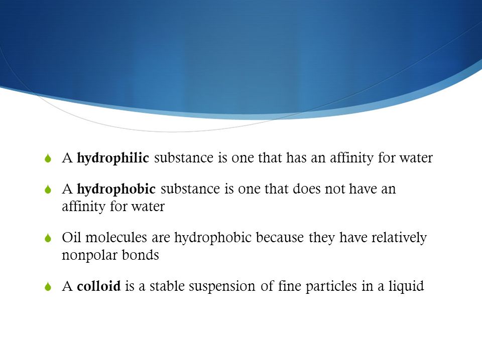  A hydrophilic substance is one that has an affinity for water  A hydrophobic substance is one that does not have an affinity for water  Oil molecules are hydrophobic because they have relatively nonpolar bonds  A colloid is a stable suspension of fine particles in a liquid
