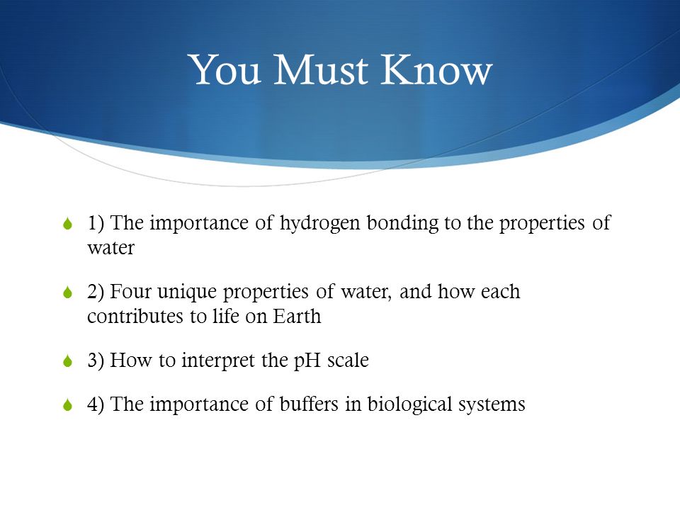 You Must Know  1) The importance of hydrogen bonding to the properties of water  2) Four unique properties of water, and how each contributes to life on Earth  3) How to interpret the pH scale  4) The importance of buffers in biological systems