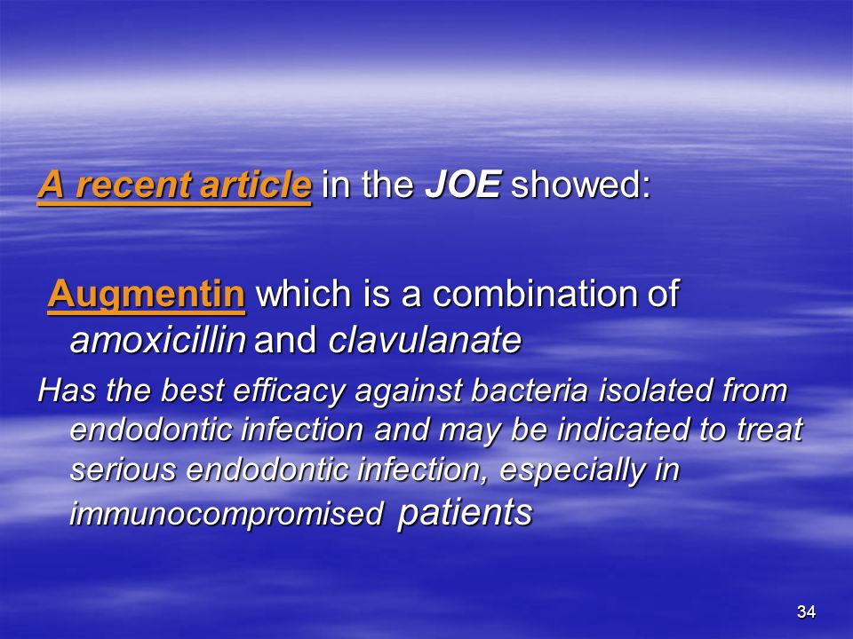 34 A recent article in the JOE showed: Augmentin which is a combination of amoxicillin and clavulanate Augmentin which is a combination of amoxicillin and clavulanate Has the best efficacy against bacteria isolated from endodontic infection and may be indicated to treat serious endodontic infection, especially in immunocompromised patients