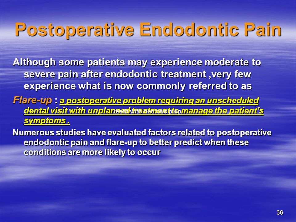 36 Postoperative Endodontic Pain Although some patients may experience moderate to severe pain after endodontic treatment,very few experience what is now commonly referred to as Flare-up : a postoperative problem requiring an unscheduled dental visit with unplanned treatment to manage the patient’s symptoms.