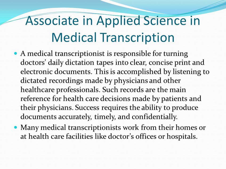Associate in Applied Science in Medical Transcription A medical transcriptionist is responsible for turning doctors daily dictation tapes into clear, concise print and electronic documents.