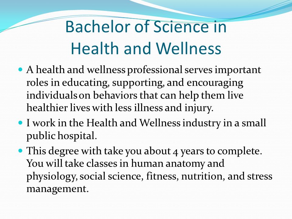 Bachelor of Science in Health and Wellness A health and wellness professional serves important roles in educating, supporting, and encouraging individuals on behaviors that can help them live healthier lives with less illness and injury.