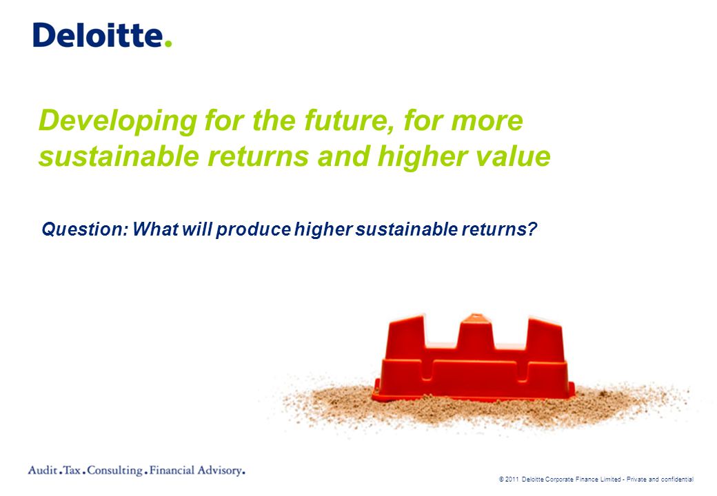 © 2011 Deloitte Corporate Finance Limited - Private and confidential Developing for the future, for more sustainable returns and higher value Question: What will produce higher sustainable returns