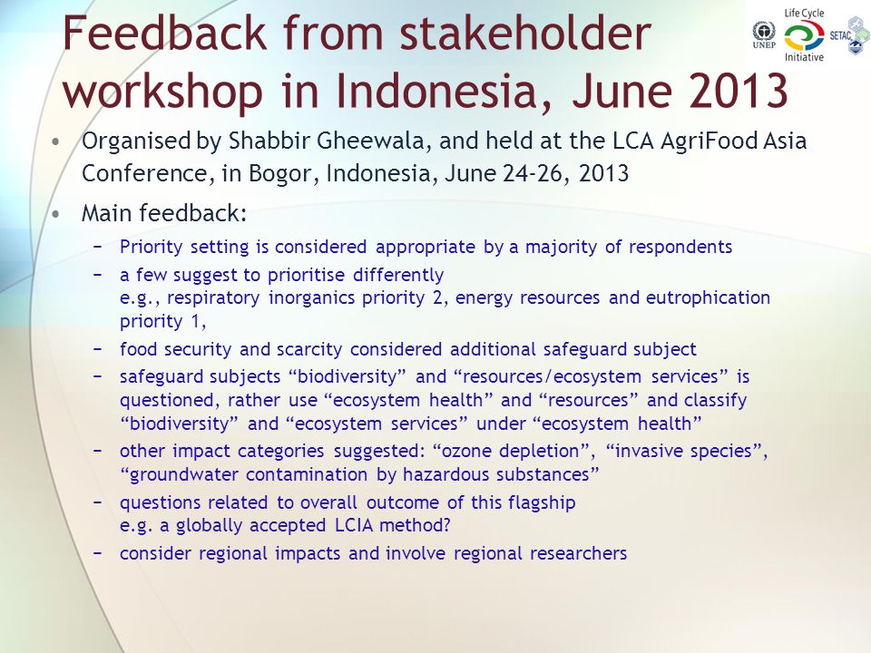 Feedback from stakeholder workshop in Indonesia, June 2013 Organised by Shabbir Gheewala, and held at the LCA AgriFood Asia Conference, in Bogor, Indonesia, June 24-26, 2013 Main feedback: −Priority setting is considered appropriate by a majority of respondents −a few suggest to prioritise differently e.g., respiratory inorganics priority 2, energy resources and eutrophication priority 1, −food security and scarcity considered additional safeguard subject −safeguard subjects biodiversity and resources/ecosystem services is questioned, rather use ecosystem health and resources and classify biodiversity and ecosystem services under ecosystem health −other impact categories suggested: ozone depletion , invasive species , groundwater contamination by hazardous substances −questions related to overall outcome of this flagship e.g.