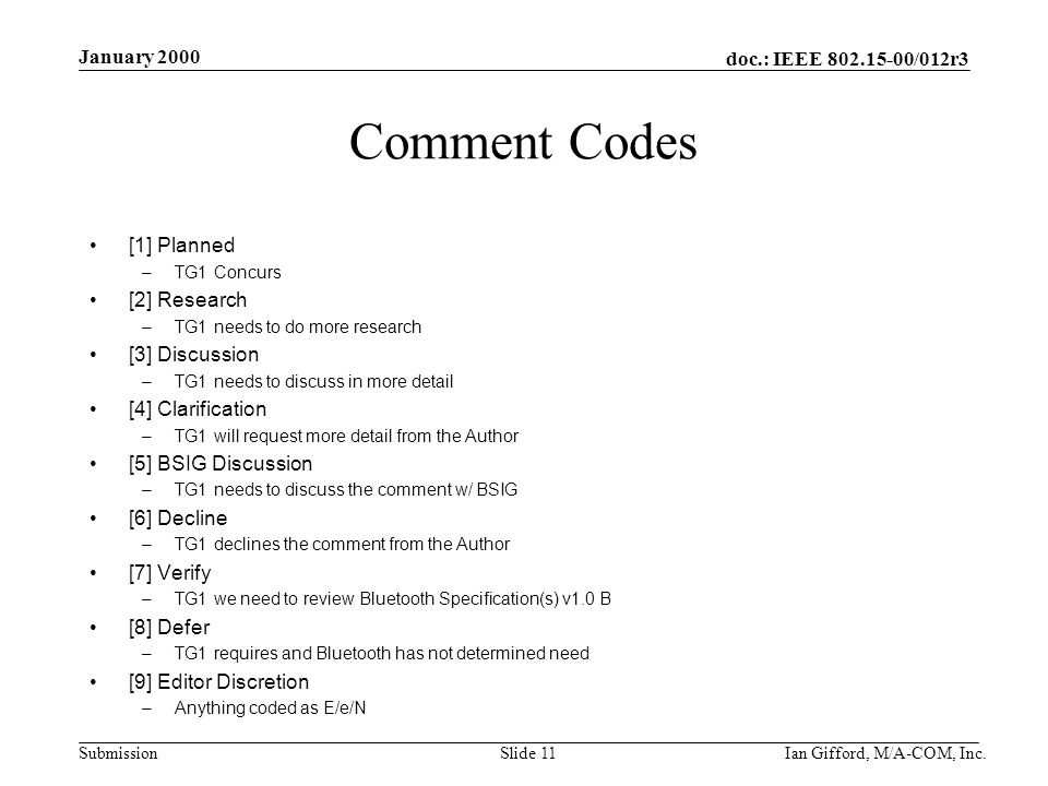 doc.: IEEE /012r3 Submission January 2000 Ian Gifford, M/A-COM, Inc.Slide 11 Comment Codes [1] Planned –TG1 Concurs [2] Research –TG1 needs to do more research [3] Discussion –TG1 needs to discuss in more detail [4] Clarification –TG1 will request more detail from the Author [5] BSIG Discussion –TG1 needs to discuss the comment w/ BSIG [6] Decline –TG1 declines the comment from the Author [7] Verify –TG1 we need to review Bluetooth Specification(s) v1.0 B [8] Defer –TG1 requires and Bluetooth has not determined need [9] Editor Discretion –Anything coded as E/e/N