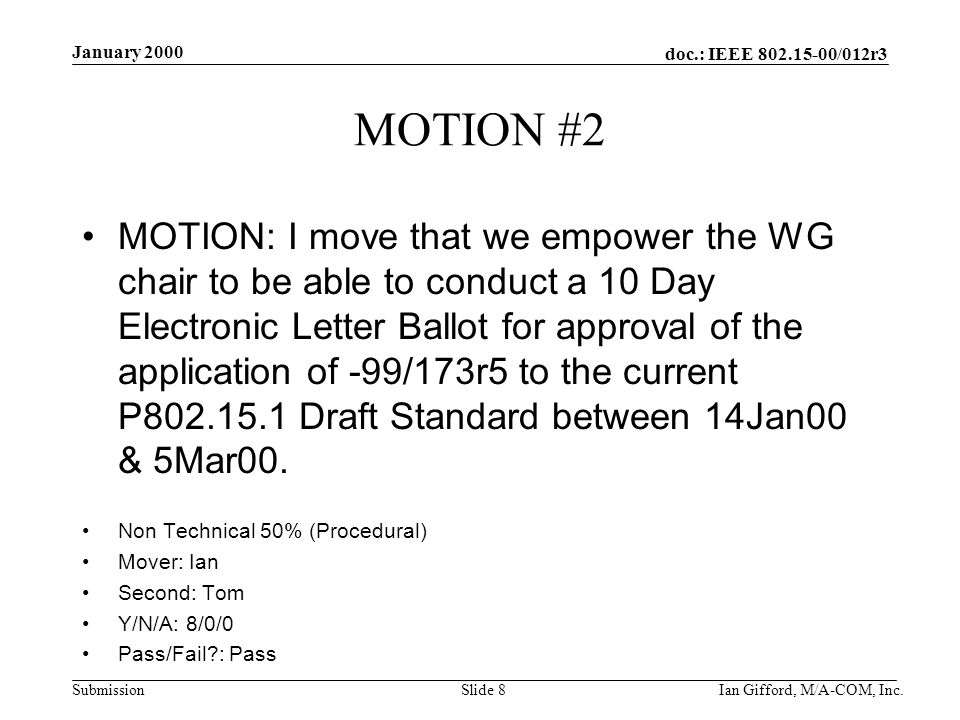 doc.: IEEE /012r3 Submission January 2000 Ian Gifford, M/A-COM, Inc.Slide 8 MOTION #2 MOTION: I move that we empower the WG chair to be able to conduct a 10 Day Electronic Letter Ballot for approval of the application of -99/173r5 to the current P Draft Standard between 14Jan00 & 5Mar00.
