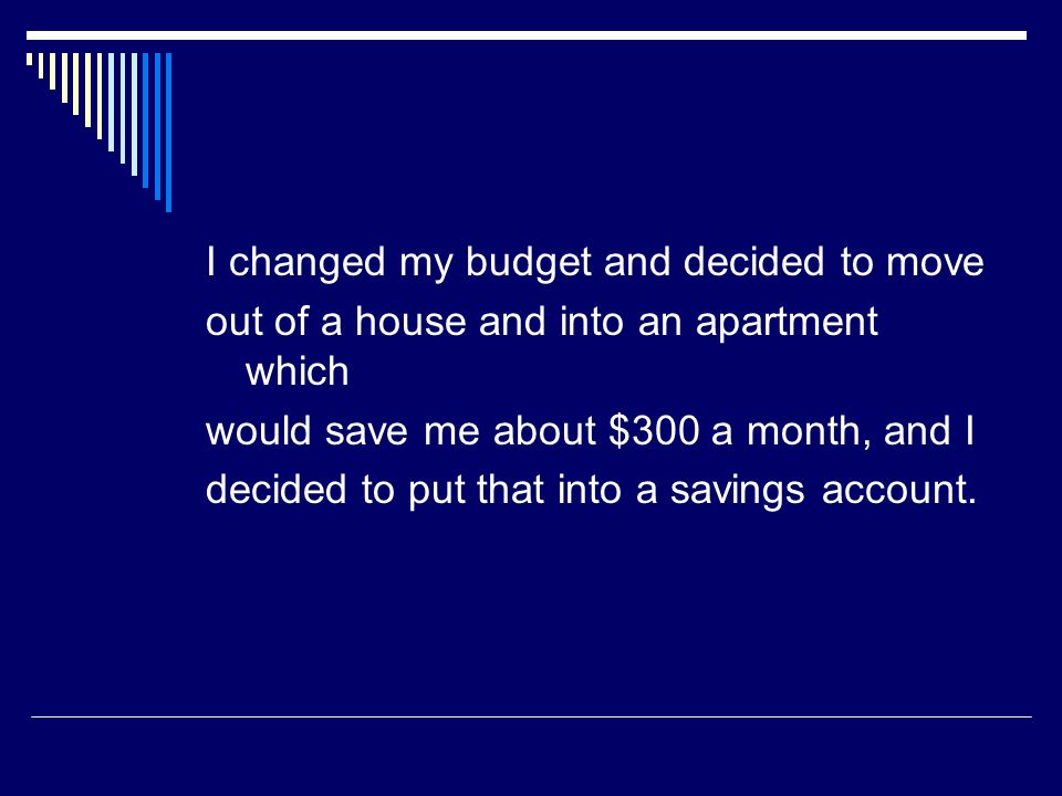 I changed my budget and decided to move out of a house and into an apartment which would save me about $300 a month, and I decided to put that into a savings account.