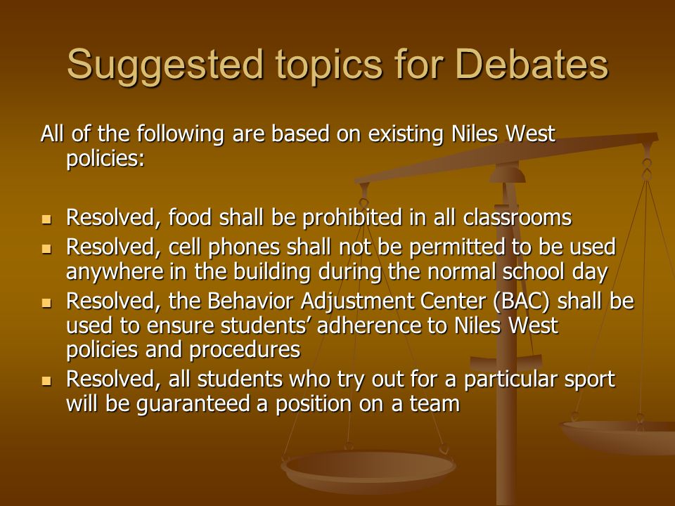 Suggested topics for Debates All of the following are based on existing Niles West policies: Resolved, food shall be prohibited in all classrooms Resolved, food shall be prohibited in all classrooms Resolved, cell phones shall not be permitted to be used anywhere in the building during the normal school day Resolved, cell phones shall not be permitted to be used anywhere in the building during the normal school day Resolved, the Behavior Adjustment Center (BAC) shall be used to ensure students’ adherence to Niles West policies and procedures Resolved, the Behavior Adjustment Center (BAC) shall be used to ensure students’ adherence to Niles West policies and procedures Resolved, all students who try out for a particular sport will be guaranteed a position on a team Resolved, all students who try out for a particular sport will be guaranteed a position on a team