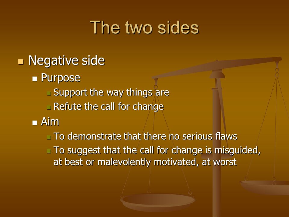 The two sides Negative side Negative side Purpose Purpose Support the way things are Support the way things are Refute the call for change Refute the call for change Aim Aim To demonstrate that there no serious flaws To demonstrate that there no serious flaws To suggest that the call for change is misguided, at best or malevolently motivated, at worst To suggest that the call for change is misguided, at best or malevolently motivated, at worst