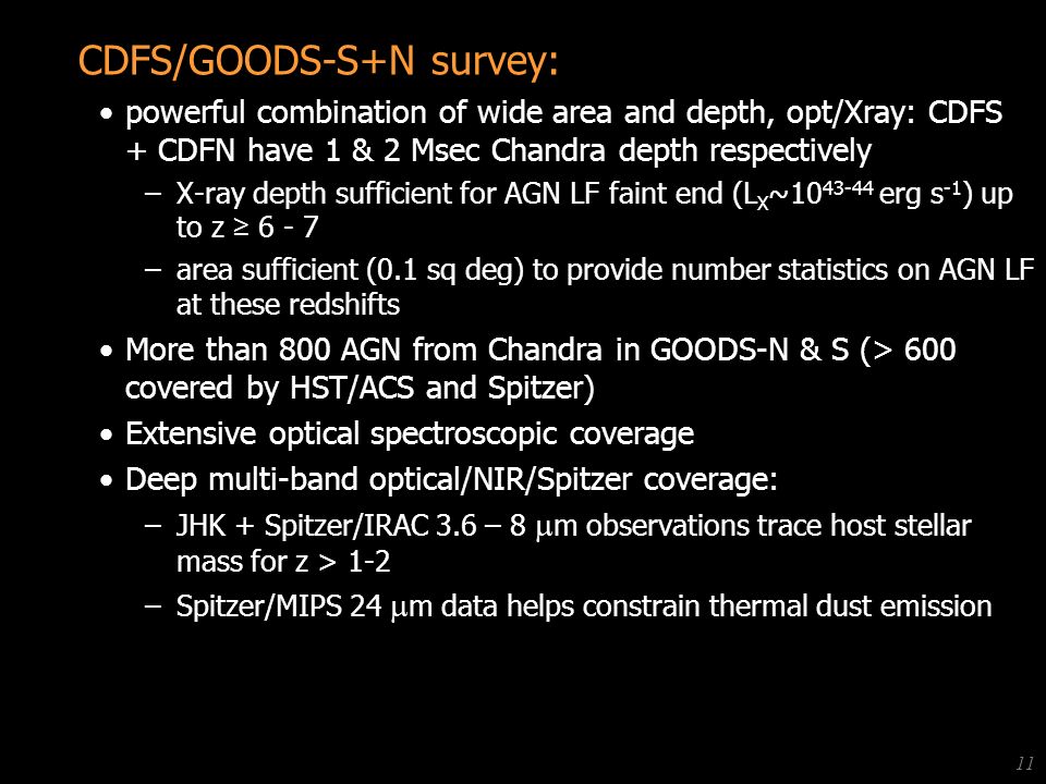 Anton Koekemoer (STScI) Black Holes - STScI Spring Symposium, Apr CDFS/GOODS-S+N survey: powerful combination of wide area and depth, opt/Xray: CDFS + CDFN have 1 & 2 Msec Chandra depth respectively –X-ray depth sufficient for AGN LF faint end (L X ~ erg s -1 ) up to z ≥ –area sufficient (0.1 sq deg) to provide number statistics on AGN LF at these redshifts More than 800 AGN from Chandra in GOODS-N & S (> 600 covered by HST/ACS and Spitzer) Extensive optical spectroscopic coverage Deep multi-band optical/NIR/Spitzer coverage: –JHK + Spitzer/IRAC 3.6 – 8  m observations trace host stellar mass for z > 1-2 –Spitzer/MIPS 24  m data helps constrain thermal dust emission