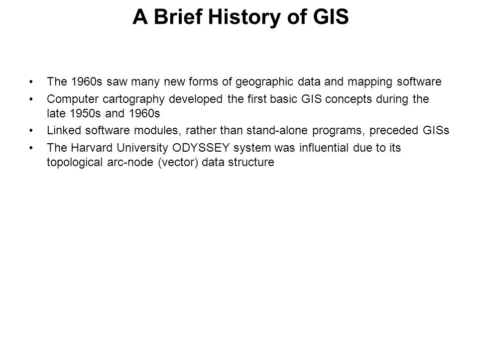 A Brief History of GIS The 1960s saw many new forms of geographic data and mapping software Computer cartography developed the first basic GIS concepts during the late 1950s and 1960s Linked software modules, rather than stand-alone programs, preceded GISs The Harvard University ODYSSEY system was influential due to its topological arc-node (vector) data structure