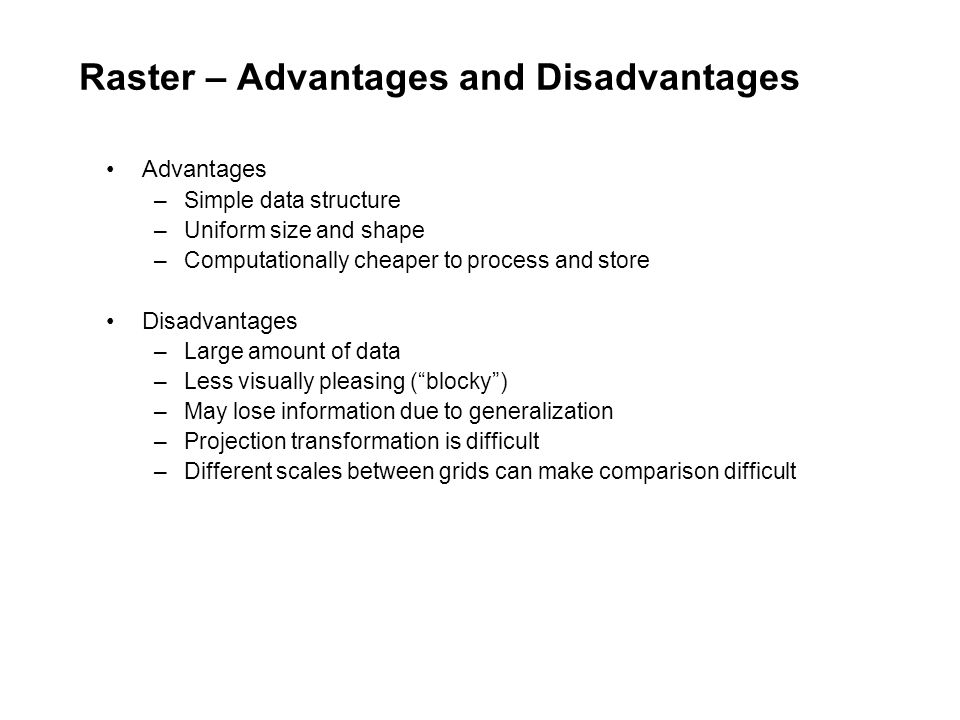 Raster – Advantages and Disadvantages Advantages –Simple data structure –Uniform size and shape –Computationally cheaper to process and store Disadvantages –Large amount of data –Less visually pleasing ( blocky ) –May lose information due to generalization –Projection transformation is difficult –Different scales between grids can make comparison difficult