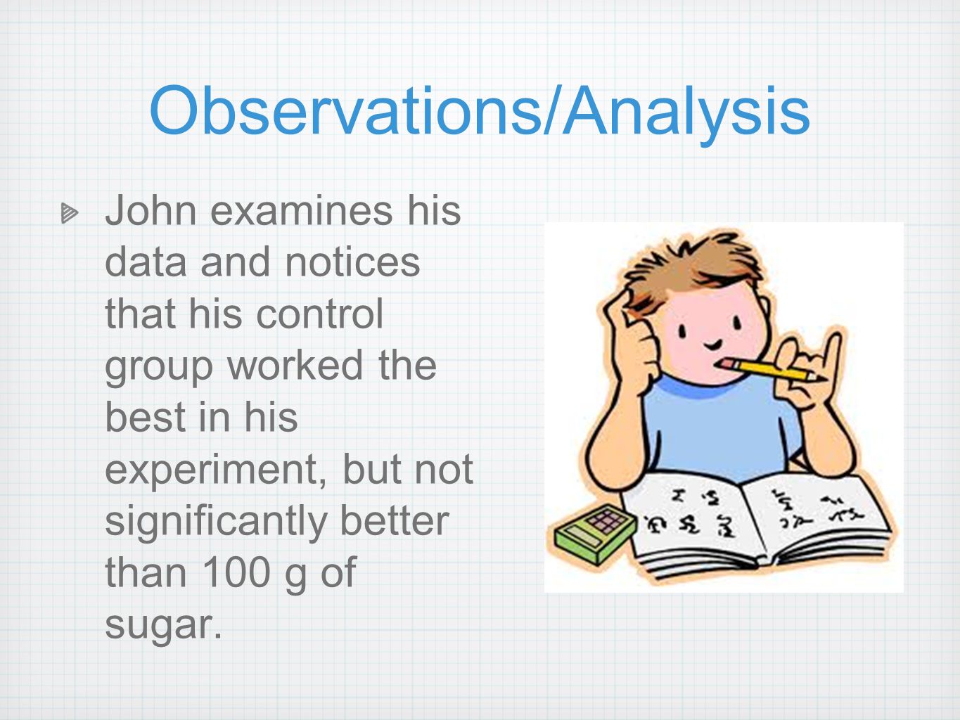 Observations/Analysis John examines his data and notices that his control group worked the best in his experiment, but not significantly better than 100 g of sugar.