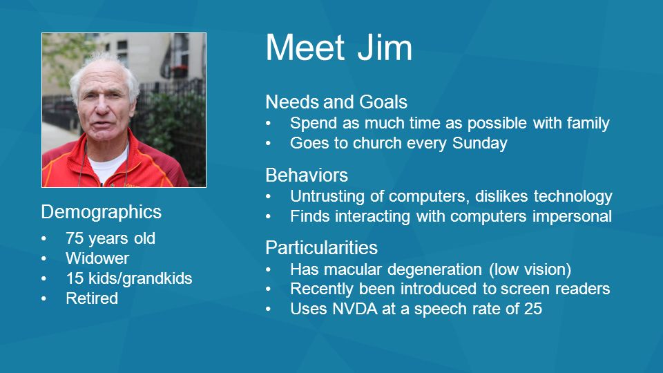 Meet Jim Needs and Goals Spend as much time as possible with family Goes to church every Sunday Behaviors Untrusting of computers, dislikes technology Finds interacting with computers impersonal Particularities Has macular degeneration (low vision) Recently been introduced to screen readers Uses NVDA at a speech rate of 25 Demographics 75 years old Widower 15 kids/grandkids Retired