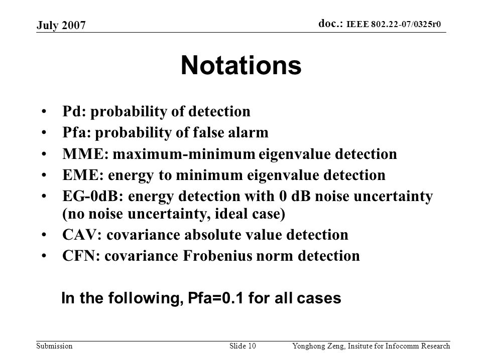 doc.: IEEE /0325r0 Submission July 2007 Yonghong Zeng, Insitute for Infocomm ResearchSlide 10 Notations Pd: probability of detection Pfa: probability of false alarm MME: maximum-minimum eigenvalue detection EME: energy to minimum eigenvalue detection EG-0dB: energy detection with 0 dB noise uncertainty (no noise uncertainty, ideal case) CAV: covariance absolute value detection CFN: covariance Frobenius norm detection In the following, Pfa=0.1 for all cases