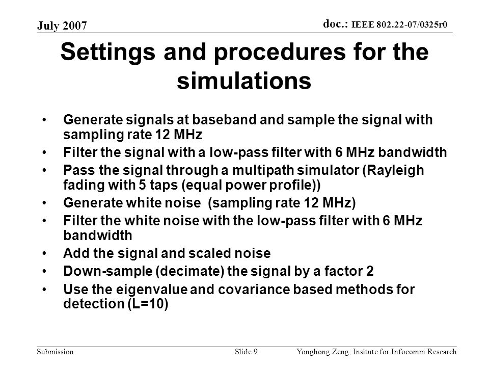 doc.: IEEE /0325r0 Submission July 2007 Yonghong Zeng, Insitute for Infocomm ResearchSlide 9 Settings and procedures for the simulations Generate signals at baseband and sample the signal with sampling rate 12 MHz Filter the signal with a low-pass filter with 6 MHz bandwidth Pass the signal through a multipath simulator (Rayleigh fading with 5 taps (equal power profile)) Generate white noise (sampling rate 12 MHz) Filter the white noise with the low-pass filter with 6 MHz bandwidth Add the signal and scaled noise Down-sample (decimate) the signal by a factor 2 Use the eigenvalue and covariance based methods for detection (L=10)