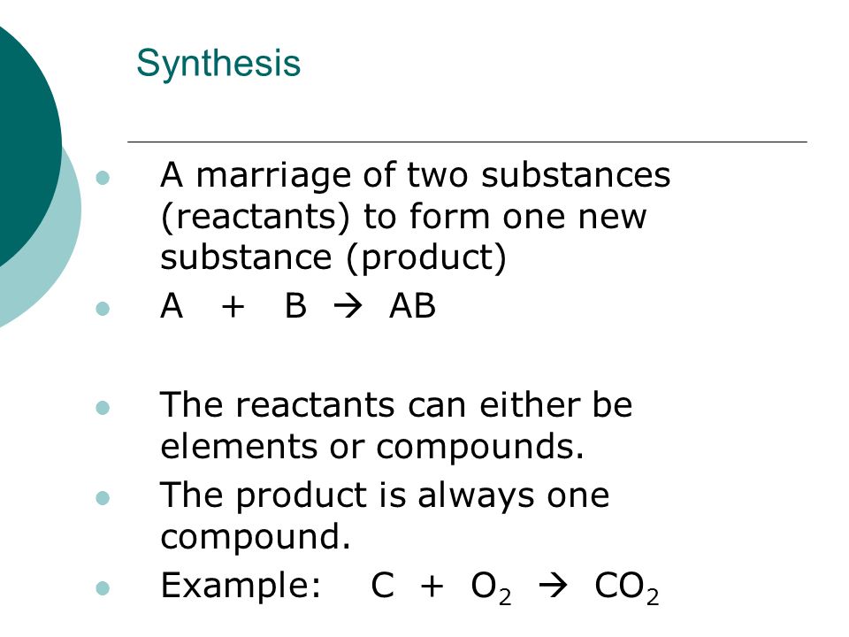 Synthesis A marriage of two substances (reactants) to form one new substance (product) A + B  AB The reactants can either be elements or compounds.